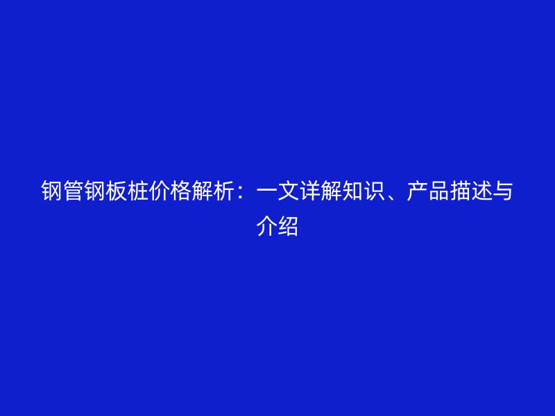 鋼管鋼板樁價格解析：一文詳解知識、產品描述與介紹
