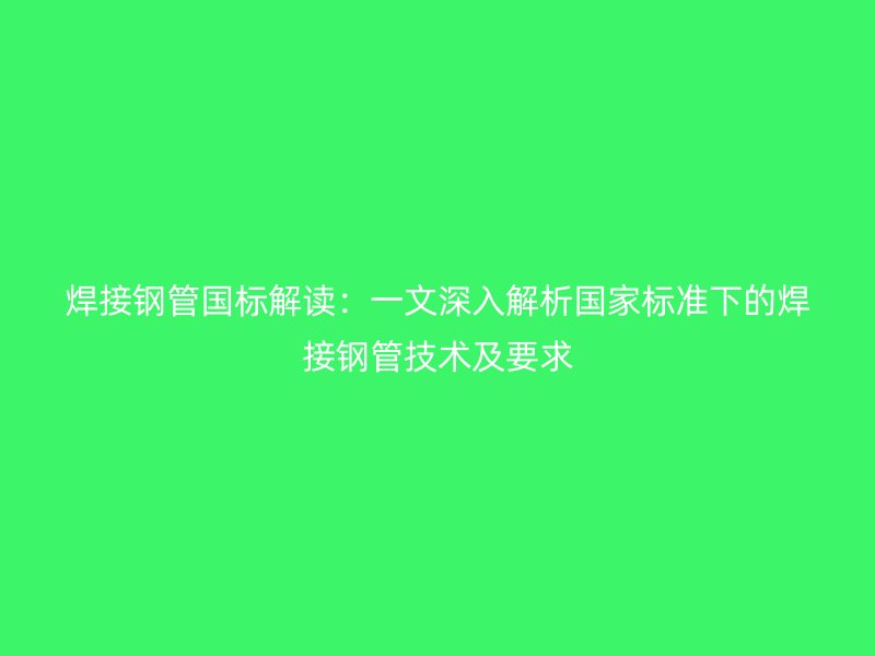 焊接鋼管國標解讀：一文深入解析國家標準下的焊接鋼管技術及要求