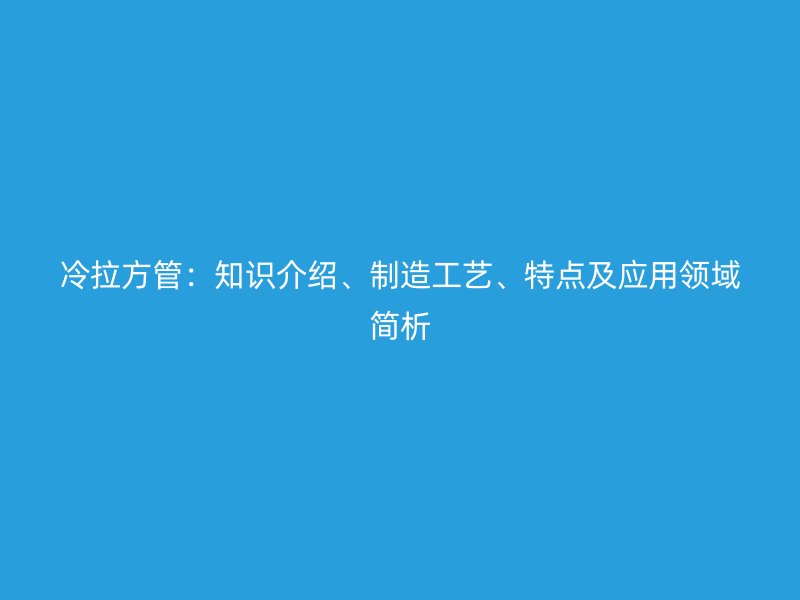 冷拉方管：知識介紹、制造工藝、特點及應(yīng)用領(lǐng)域簡析