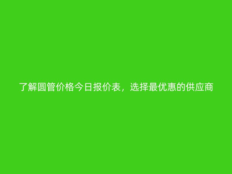 了解圓管價格今日報價表，選擇最優(yōu)惠的供應商
